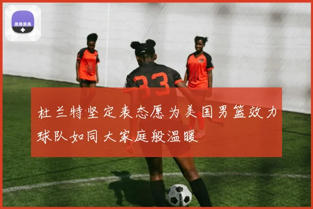 杜兰特坚定表态愿为美国男篮效力球队如同大家庭般温暖