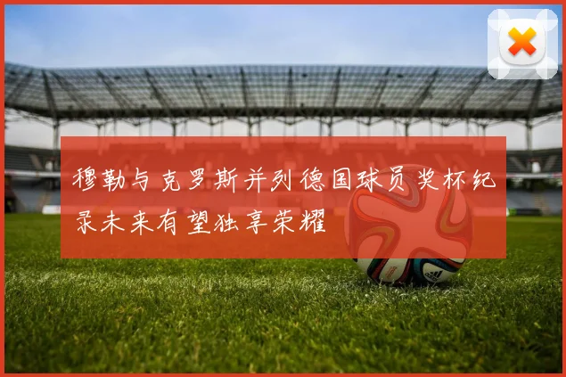 穆勒与克罗斯并列德国球员奖杯纪录未来有望独享荣耀