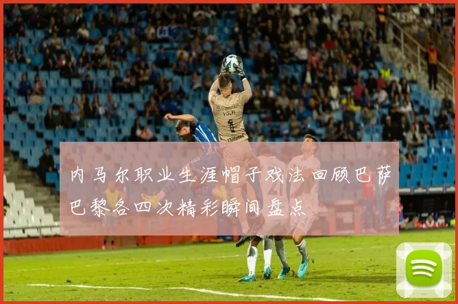 内马尔职业生涯帽子戏法回顾巴萨巴黎各四次精彩瞬间盘点