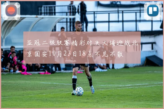 亚冠二级联赛精彩对决大埔迎战北京国安10月23日18点不见不散