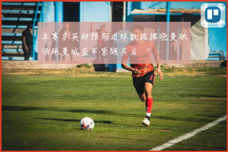 本赛季英超预期进球数据揭晓曼联领跑曼城蓝军紧随其后