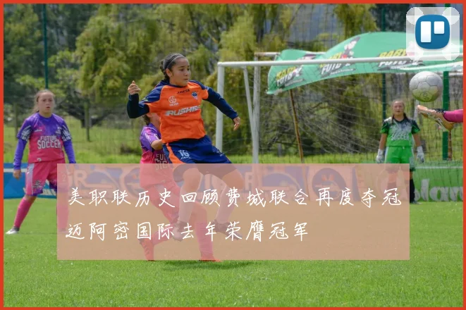美职联历史回顾费城联合再度夺冠迈阿密国际去年荣膺冠军