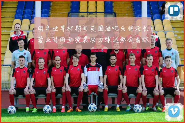 明年世界杯期间英国酒吧或将延长营业时间至凌晨助力球迷熬夜看球