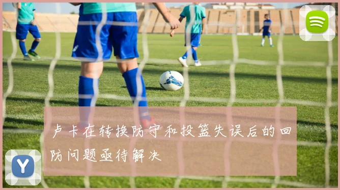 卢卡在转换防守和投篮失误后的回防问题亟待解决