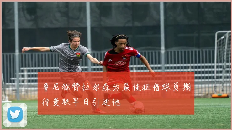 鲁尼称赞拉尔森为最佳租借球员期待曼联早日引进他