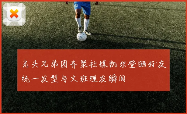 光头兄弟团齐聚社媒凯尔登晒好友统一发型与文班理发瞬间