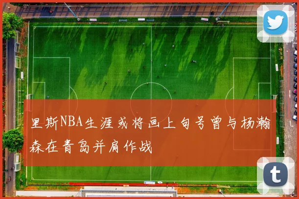 里斯NBA生涯或将画上句号曾与杨瀚森在青岛并肩作战
