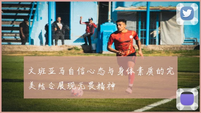 文班亚马自信心态与身体素质的完美结合展现无畏精神