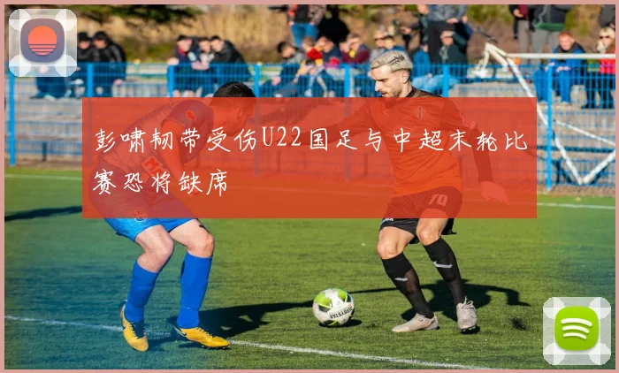 彭啸韧带受伤U22国足与中超末轮比赛恐将缺席