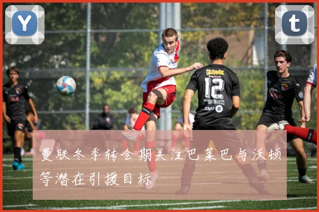 曼联冬季转会期关注巴莱巴与沃顿等潜在引援目标