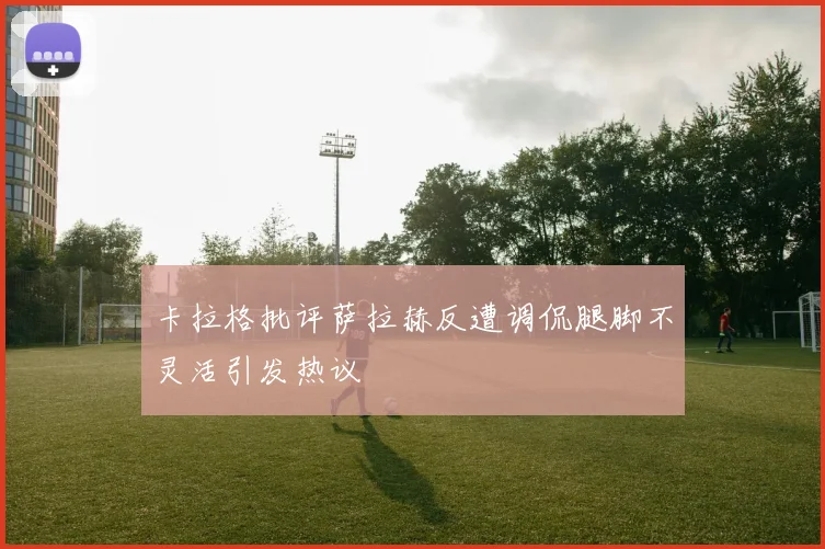 卡拉格批评萨拉赫反遭调侃腿脚不灵活引发热议