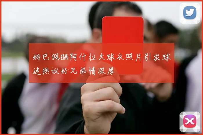 姆巴佩晒阿什拉夫球衣照片引发球迷热议好兄弟情深厚