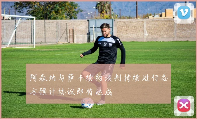 阿森纳与萨卡续约谈判持续进行各方预计协议即将达成