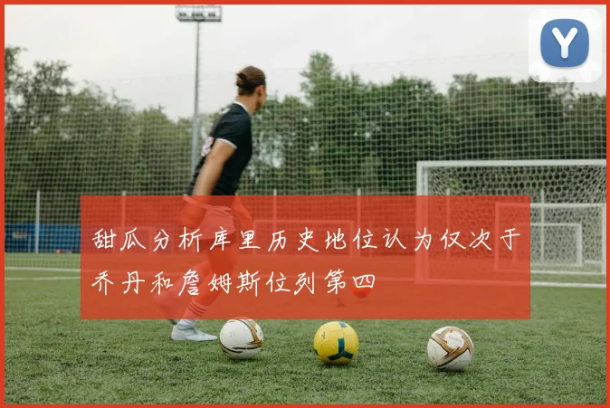 甜瓜分析库里历史地位认为仅次于乔丹和詹姆斯位列第四