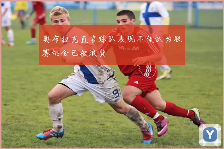 奥布拉克直言球队表现不佳认为联赛机会已被浪费