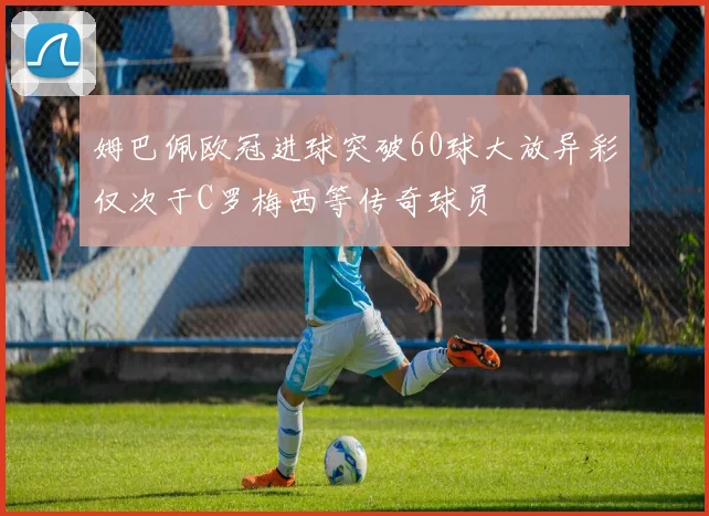 姆巴佩欧冠进球突破60球大放异彩仅次于C罗梅西等传奇球员
