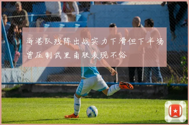 海港队残阵出战实力下滑但下半场曾压制武里南联表现不俗