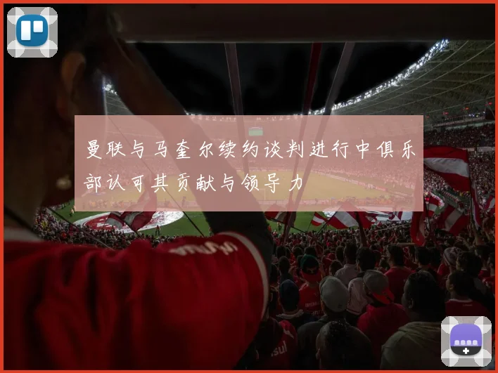 曼联与马奎尔续约谈判进行中俱乐部认可其贡献与领导力
