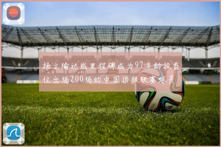 杨立瑜达成里程碑成为97年龄段首位出场200场的中国顶级联赛球员