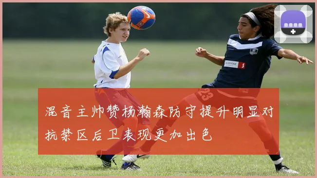 混音主帅赞杨瀚森防守提升明显对抗禁区后卫表现更加出色