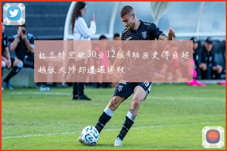 杜兰特空砍30分12板4助历史得分超越张大帅却遭遇惨败