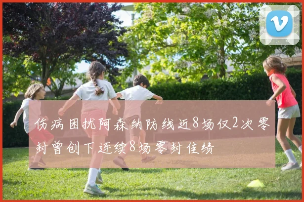 伤病困扰阿森纳防线近8场仅2次零封曾创下连续8场零封佳绩