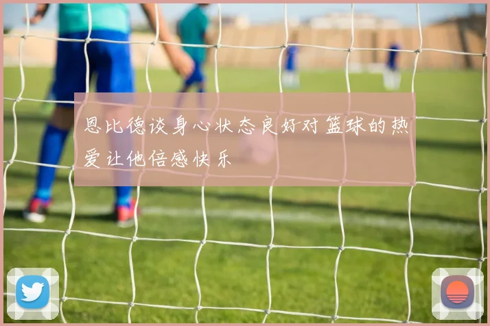 恩比德谈身心状态良好对篮球的热爱让他倍感快乐