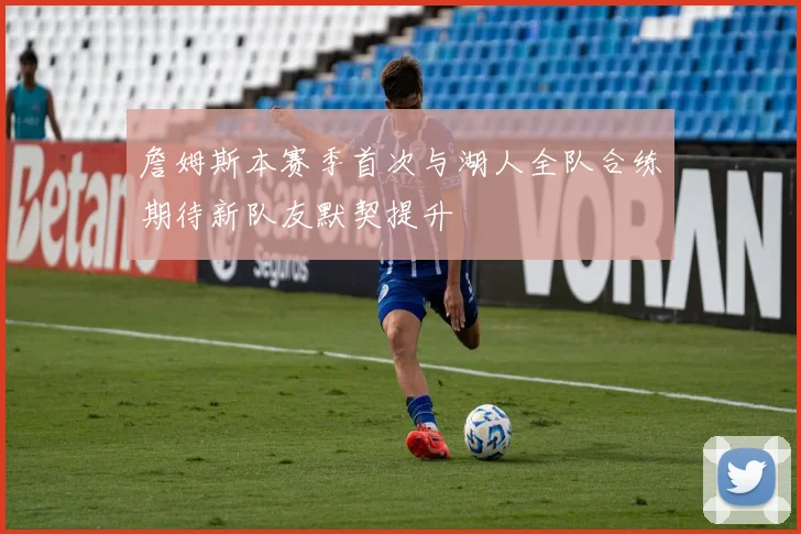 詹姆斯本赛季首次与湖人全队合练期待新队友默契提升