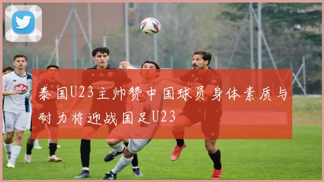 泰国U23主帅赞中国球员身体素质与耐力将迎战国足U23