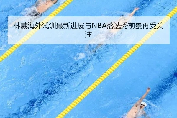 林葳海外试训最新进展与NBA落选秀前景再受关注（BSports）